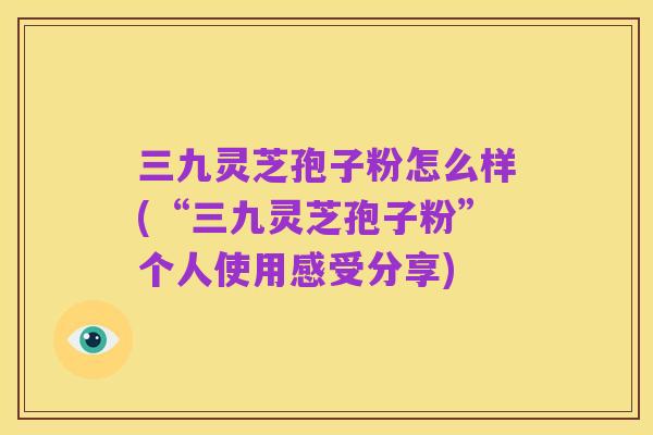 三九灵芝孢子粉怎么样(“三九灵芝孢子粉”个人使用感受分享)