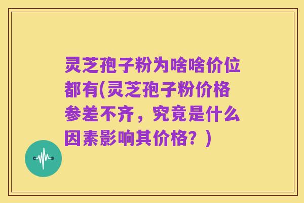 灵芝孢子粉为啥啥价位都有(灵芝孢子粉价格参差不齐,究竟是什么因素影响其价格?)