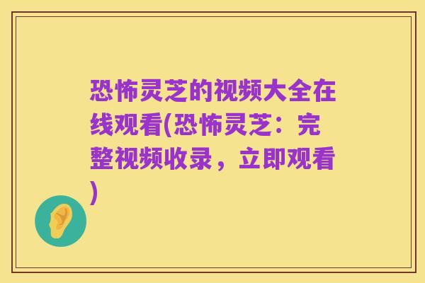 恐怖灵芝的视频大全在线观看(恐怖灵芝:完整视频收录,立即观看)