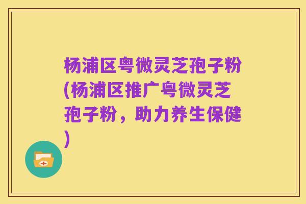 杨浦区粤微灵芝孢子粉(杨浦区推广粤微灵芝孢子粉,助力养生保健)