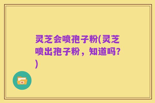 灵芝会喷孢子粉(灵芝喷出孢子粉,知道吗?)