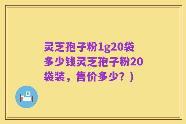 灵芝孢子粉1g20袋多少钱灵芝孢子粉20袋装，售价多少？)