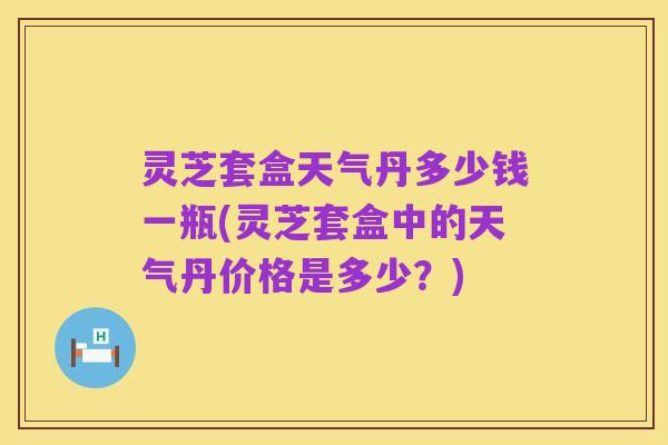 灵芝套盒天气丹多少钱一瓶(灵芝套盒中的天气丹价格是多少？)
