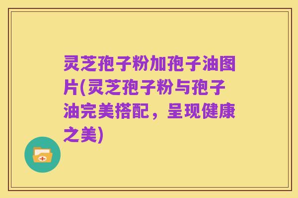 灵芝孢子粉加孢子油图片(灵芝孢子粉与孢子油完美搭配,呈现健康之美)
