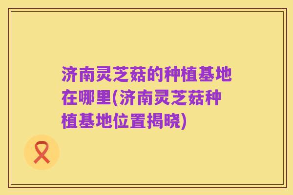 济南灵芝菇的种植基地在哪里(济南灵芝菇种植基地位置揭晓)