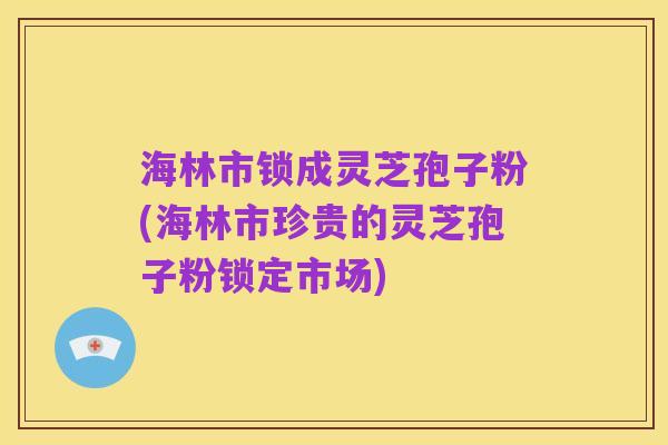 海林市锁成灵芝孢子粉(海林市珍贵的灵芝孢子粉锁定市场)