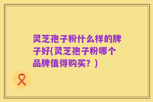 灵芝孢子粉什么样的牌子好(灵芝孢子粉哪个品牌值得购买？)