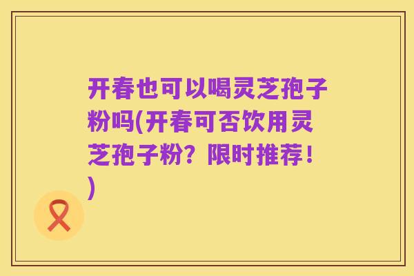 开春也可以喝灵芝孢子粉吗(开春可否饮用灵芝孢子粉？限时推荐！)