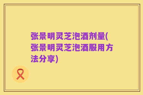 张景明灵芝泡酒剂量(张景明灵芝泡酒服用方法分享)