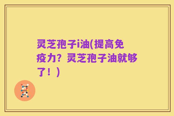 灵芝孢子i油(提高免疫力?灵芝孢子油就够了!)