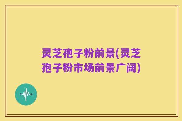 灵芝孢子粉前景(灵芝孢子粉市场前景广阔)