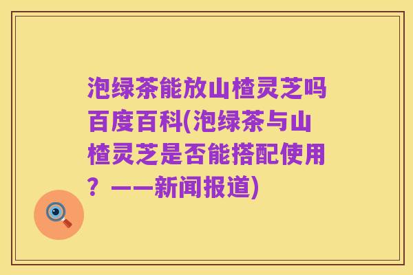 泡绿茶能放山楂灵芝吗百度百科(泡绿茶与山楂灵芝是否能搭配使用?——新闻报道)