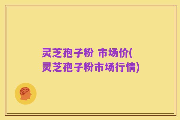 灵芝孢子粉 市场价(灵芝孢子粉市场行情)