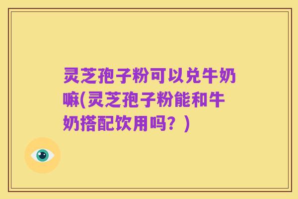 灵芝孢子粉可以兑牛奶嘛(灵芝孢子粉能和牛奶搭配饮用吗?)