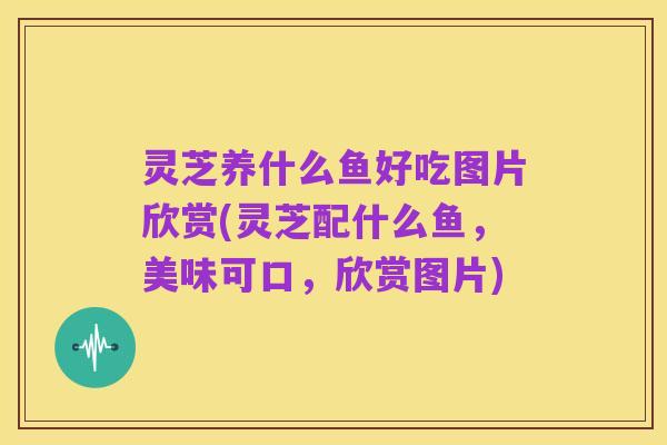 灵芝养什么鱼好吃图片欣赏(灵芝配什么鱼，美味可口，欣赏图片)