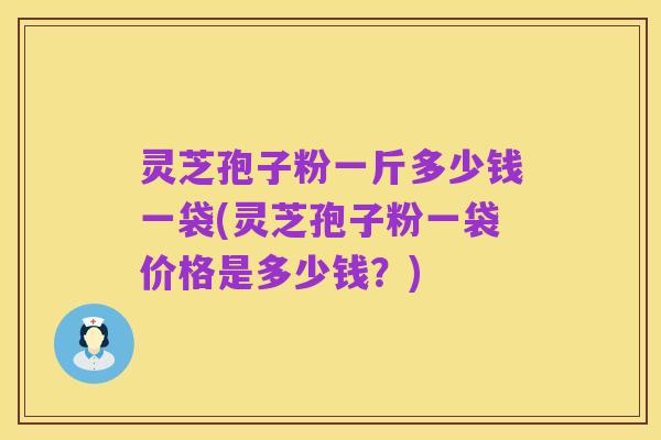 灵芝孢子粉一斤多少钱一袋(灵芝孢子粉一袋价格是多少钱?)