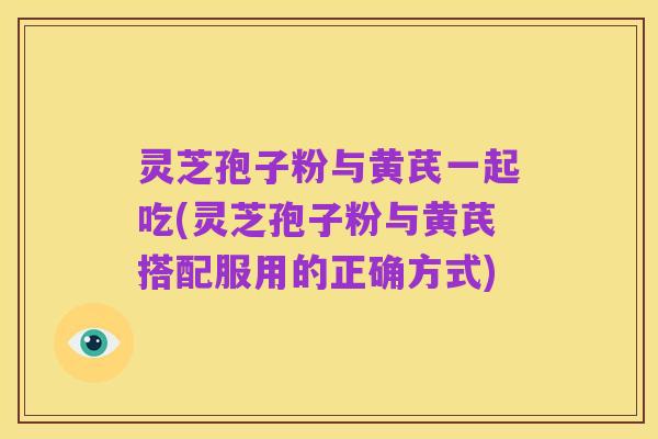 灵芝孢子粉与黄芪一起吃(灵芝孢子粉与黄芪搭配服用的正确方式)