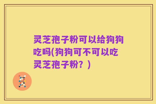 灵芝孢子粉可以给狗狗吃吗(狗狗可不可以吃灵芝孢子粉？)