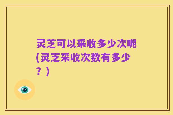 灵芝可以采收多少次呢(灵芝采收次数有多少?)