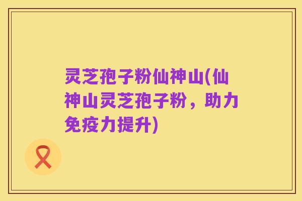 灵芝孢子粉仙神山(仙神山灵芝孢子粉,助力免疫力提升)