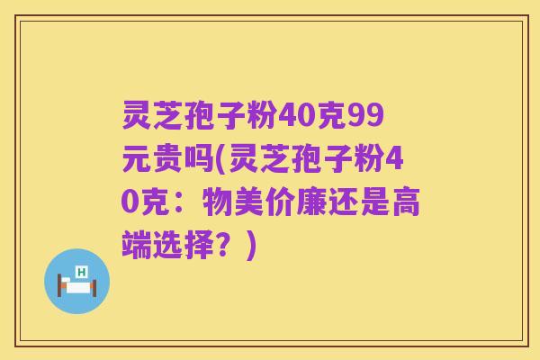 灵芝孢子粉40克99元贵吗(灵芝孢子粉40克:物美价廉还是高端选择?)