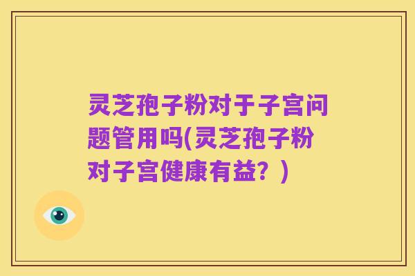 灵芝孢子粉对于子宫问题管用吗(灵芝孢子粉对子宫健康有益？)