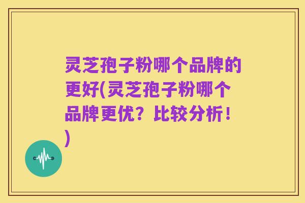 灵芝孢子粉哪个品牌的更好(灵芝孢子粉哪个品牌更优?比较分析!)