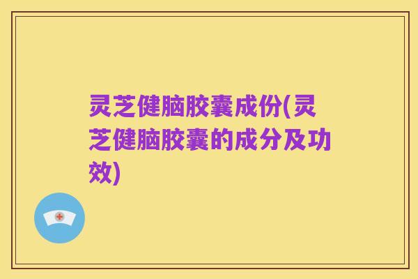 灵芝健脑胶囊成份(灵芝健脑胶囊的成分及功效)