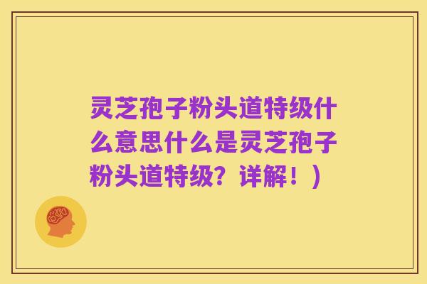 灵芝孢子粉头道特级什么意思什么是灵芝孢子粉头道特级?详解!)