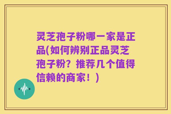 灵芝孢子粉哪一家是正品(如何辨别正品灵芝孢子粉？推荐几个值得信赖的商家！)