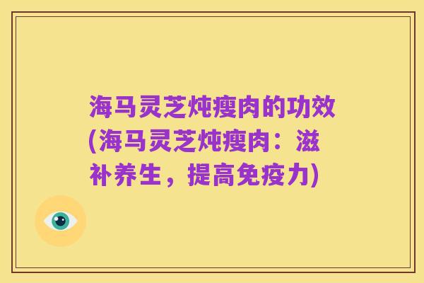 海马灵芝炖瘦肉的功效(海马灵芝炖瘦肉：滋补养生，提高免疫力)