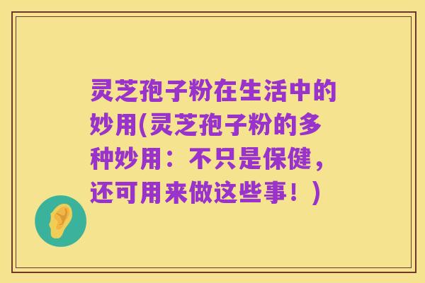 灵芝孢子粉在生活中的妙用(灵芝孢子粉的多种妙用:不只是保健,还可用来做这些事!)