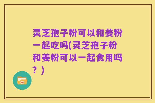 灵芝孢子粉可以和姜粉一起吃吗(灵芝孢子粉和姜粉可以一起食用吗？)