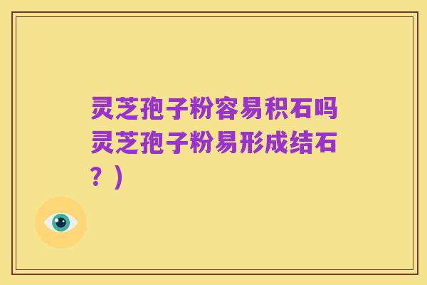 灵芝孢子粉容易积石吗灵芝孢子粉易形成结石？)
