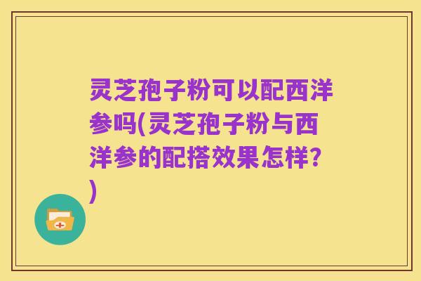灵芝孢子粉可以配西洋参吗(灵芝孢子粉与西洋参的配搭效果怎样？)