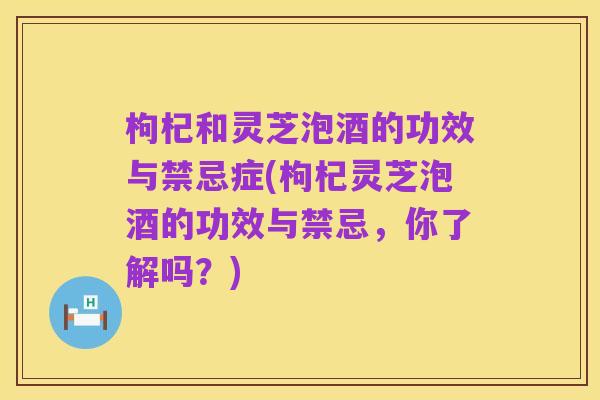 枸杞和灵芝泡酒的功效与禁忌症(枸杞灵芝泡酒的功效与禁忌,你了解吗?)