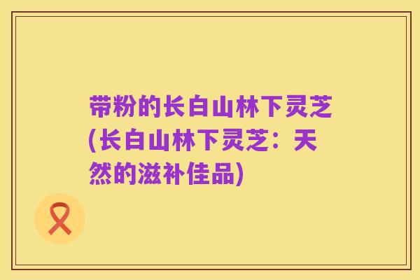 带粉的长白山林下灵芝(长白山林下灵芝:天然的滋补佳品)