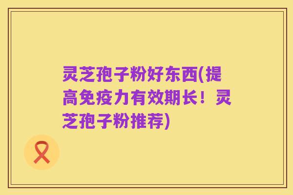 灵芝孢子粉好东西(提高免疫力有效期长!灵芝孢子粉推荐)