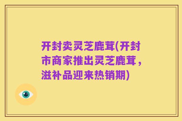 开封卖灵芝鹿茸(开封市商家推出灵芝鹿茸,滋补品迎来热销期)