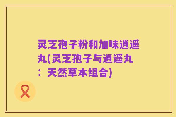 灵芝孢子粉和加味逍遥丸(灵芝孢子与逍遥丸:天然草本组合)