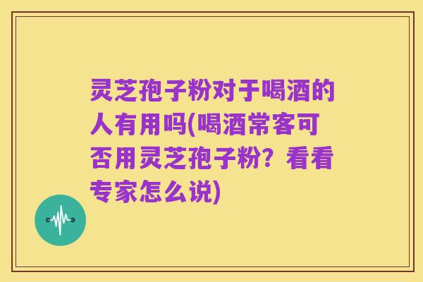 灵芝孢子粉对于喝酒的人有用吗(喝酒常客可否用灵芝孢子粉?看看专家怎么说)