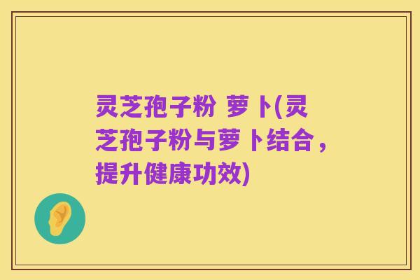 灵芝孢子粉 萝卜(灵芝孢子粉与萝卜结合，提升健康功效)