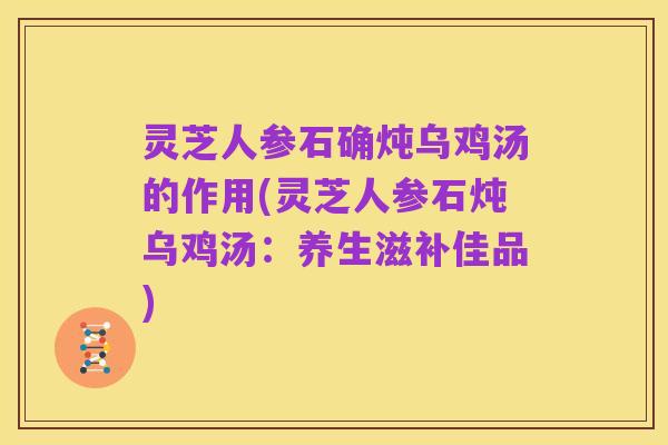 灵芝人参石确炖乌鸡汤的作用(灵芝人参石炖乌鸡汤：养生滋补佳品)