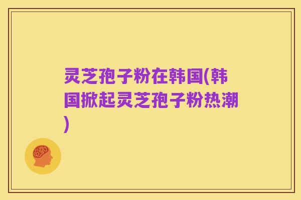 灵芝孢子粉在韩国(韩国掀起灵芝孢子粉热潮)