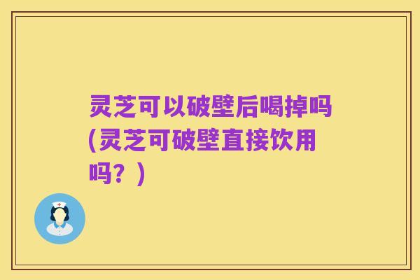 灵芝可以破壁后喝掉吗(灵芝可破壁直接饮用吗?)