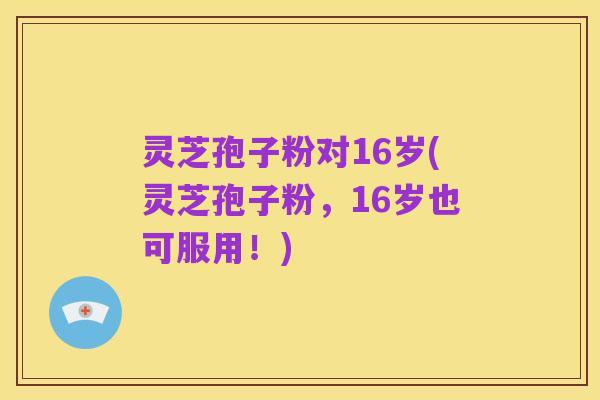 灵芝孢子粉对16岁(灵芝孢子粉，16岁也可服用！)