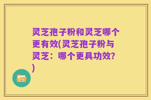 灵芝孢子粉和灵芝哪个更有效(灵芝孢子粉与灵芝:哪个更具功效?)