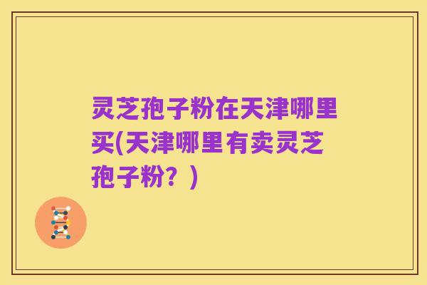 灵芝孢子粉在天津哪里买(天津哪里有卖灵芝孢子粉?)