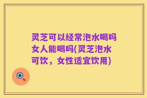 灵芝可以经常泡水喝吗女人能喝吗(灵芝泡水可饮,女性适宜饮用)