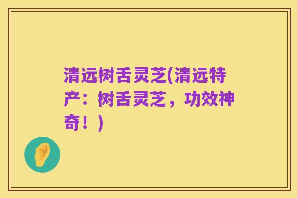 清远树舌灵芝(清远特产:树舌灵芝,功效神奇!)
